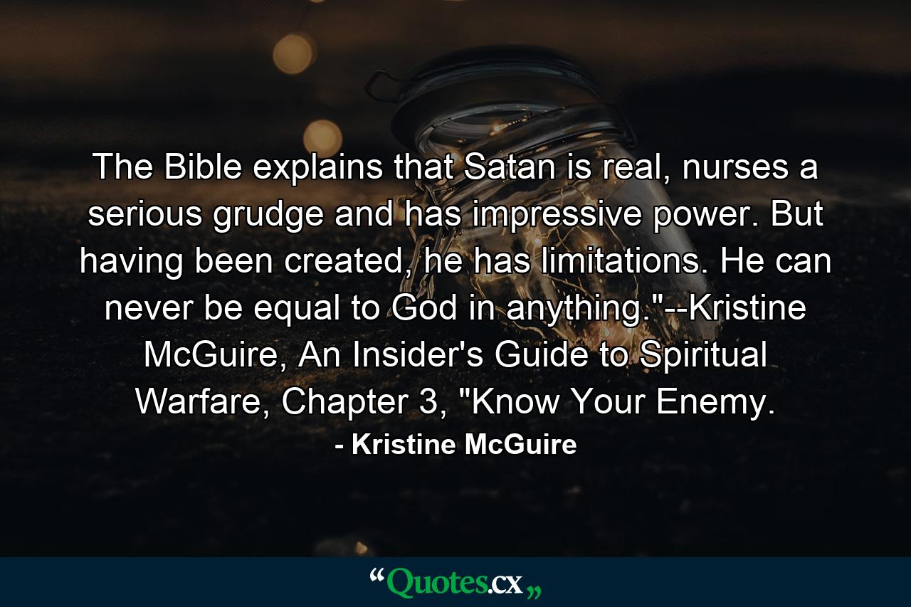 The Bible explains that Satan is real, nurses a serious grudge and has impressive power. But having been created, he has limitations. He can never be equal to God in anything.