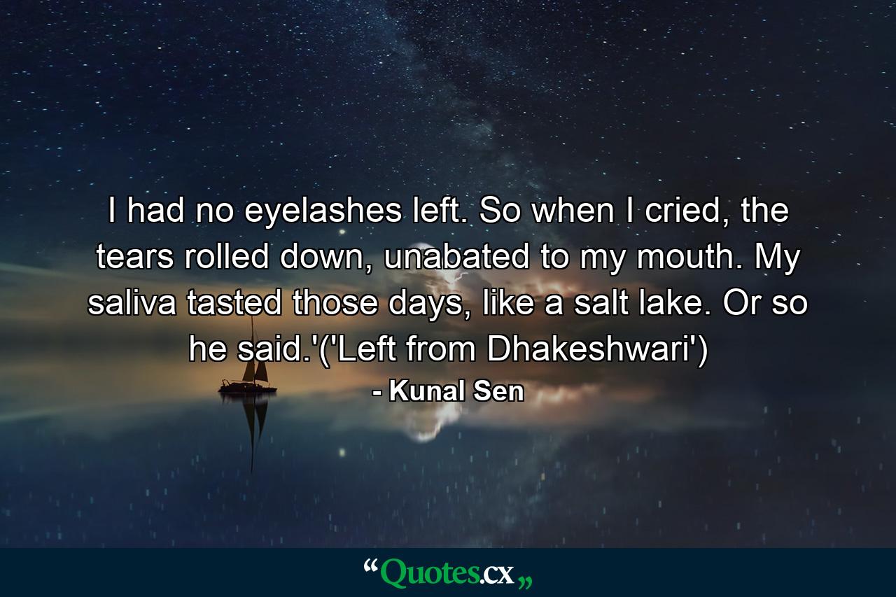 I had no eyelashes left. So when I cried, the tears rolled down, unabated to my mouth. My saliva tasted those days, like a salt lake. Or so he said.'('Left from Dhakeshwari') - Quote by Kunal Sen