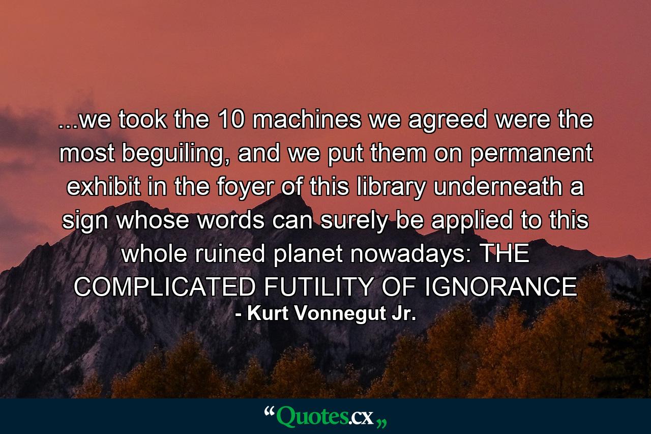 ...we took the 10 machines we agreed were the most beguiling, and we put them on permanent exhibit in the foyer of this library underneath a sign whose words can surely be applied to this whole ruined planet nowadays: THE COMPLICATED FUTILITY OF IGNORANCE - Quote by Kurt Vonnegut Jr.