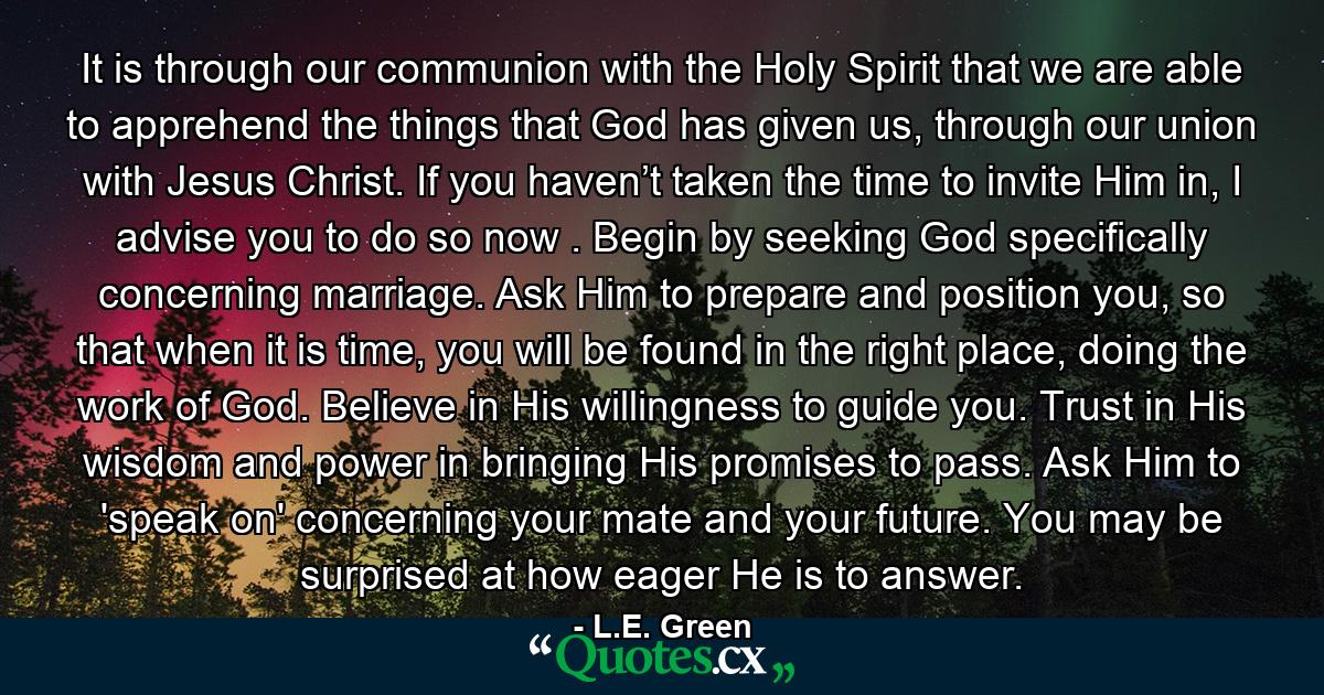 It is through our communion with the Holy Spirit that we are able to apprehend the things that God has given us, through our union with Jesus Christ. If you haven’t taken the time to invite Him in, I advise you to do so now . Begin by seeking God specifically concerning marriage. Ask Him to prepare and position you, so that when it is time, you will be found in the right place, doing the work of God. Believe in His willingness to guide you. Trust in His wisdom and power in bringing His promises to pass. Ask Him to 'speak on' concerning your mate and your future. You may be surprised at how eager He is to answer. - Quote by L.E. Green