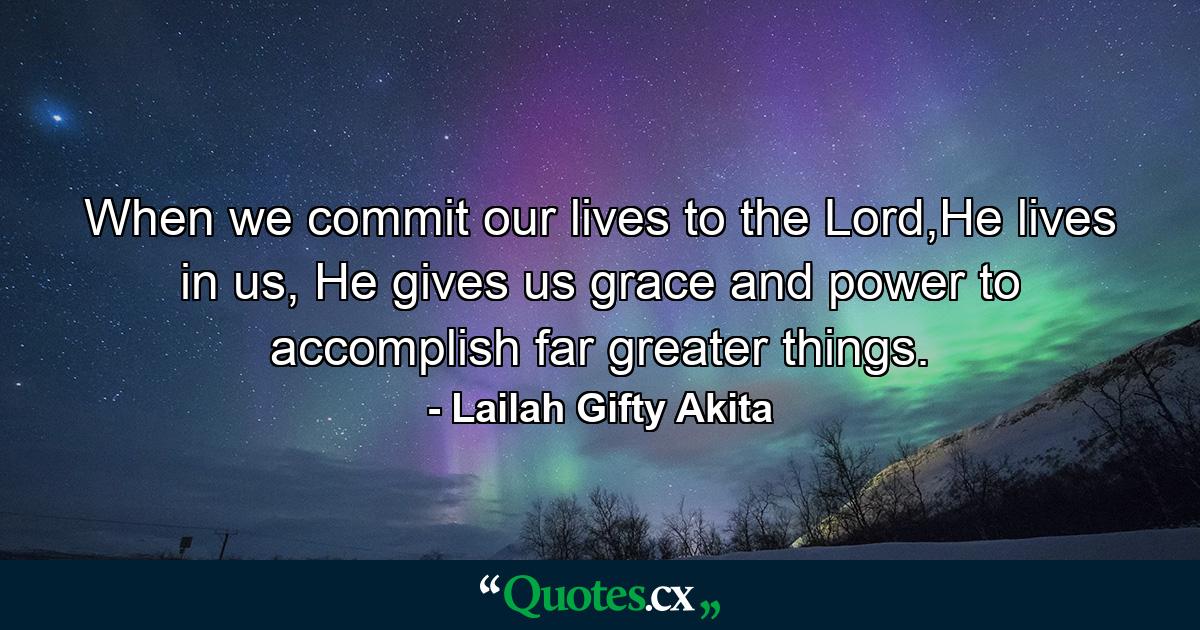 When we commit our lives to the Lord,He lives in us, He gives us grace and power to accomplish far greater things. - Quote by Lailah Gifty Akita