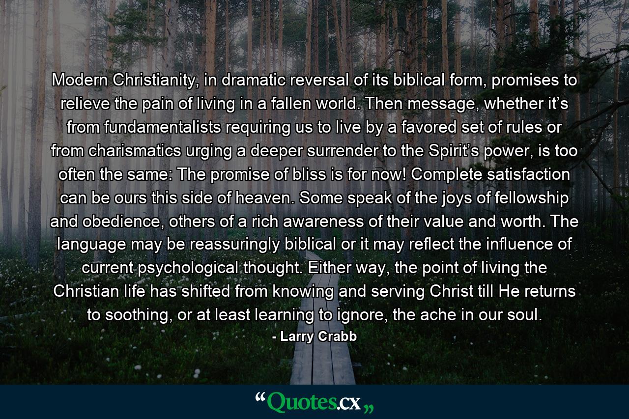 Modern Christianity, in dramatic reversal of its biblical form, promises to relieve the pain of living in a fallen world. Then message, whether it’s from fundamentalists requiring us to live by a favored set of rules or from charismatics urging a deeper surrender to the Spirit’s power, is too often the same: The promise of bliss is for now! Complete satisfaction can be ours this side of heaven. Some speak of the joys of fellowship and obedience, others of a rich awareness of their value and worth. The language may be reassuringly biblical or it may reflect the influence of current psychological thought. Either way, the point of living the Christian life has shifted from knowing and serving Christ till He returns to soothing, or at least learning to ignore, the ache in our soul. - Quote by Larry Crabb