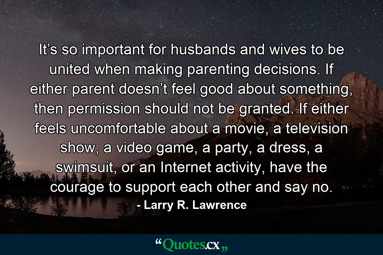 It’s so important for husbands and wives to be united when making parenting decisions. If either parent doesn’t feel good about something, then permission should not be granted. If either feels uncomfortable about a movie, a television show, a video game, a party, a dress, a swimsuit, or an Internet activity, have the courage to support each other and say no. - Quote by Larry R. Lawrence