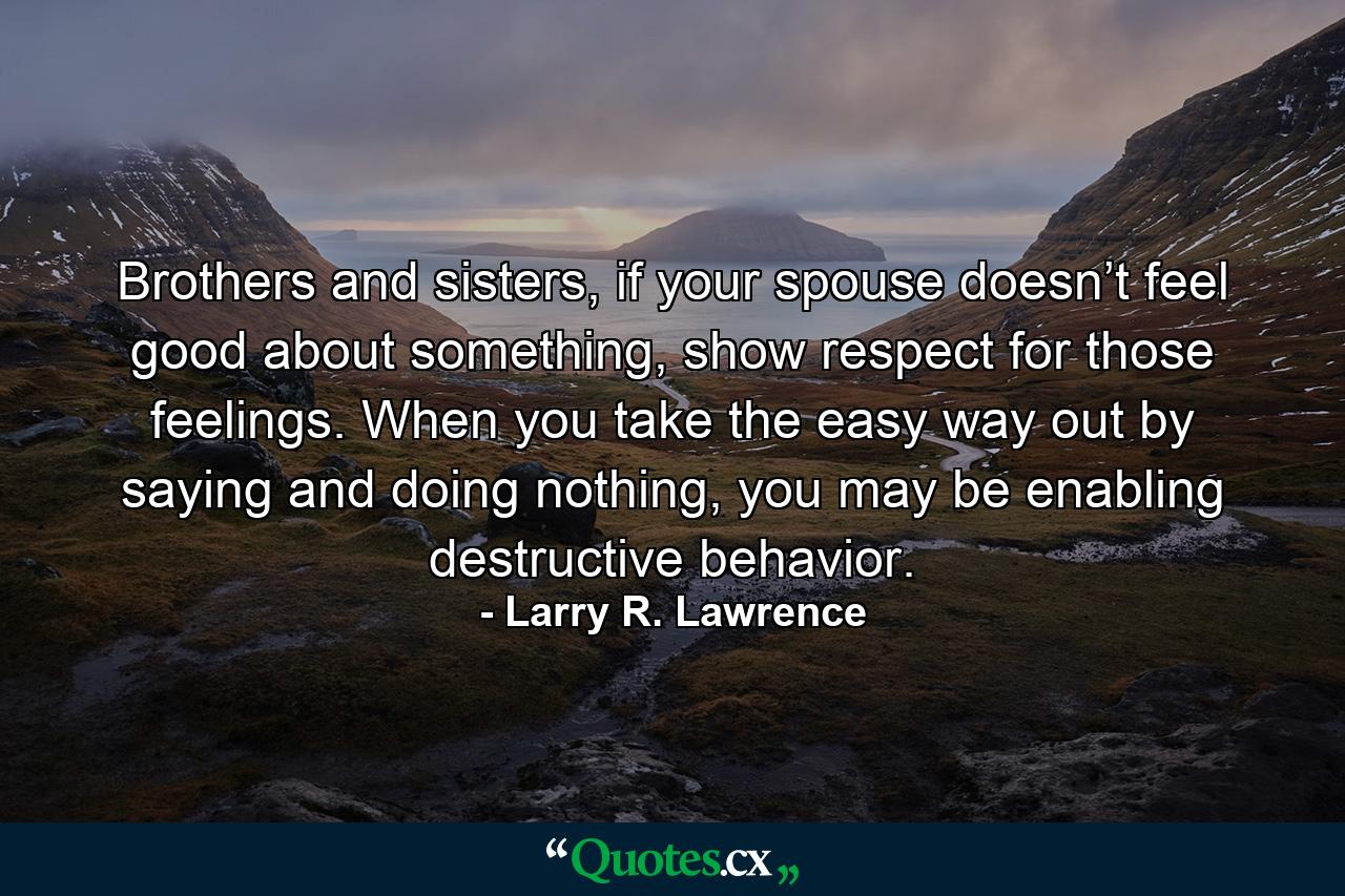 Brothers and sisters, if your spouse doesn’t feel good about something, show respect for those feelings. When you take the easy way out by saying and doing nothing, you may be enabling destructive behavior. - Quote by Larry R. Lawrence