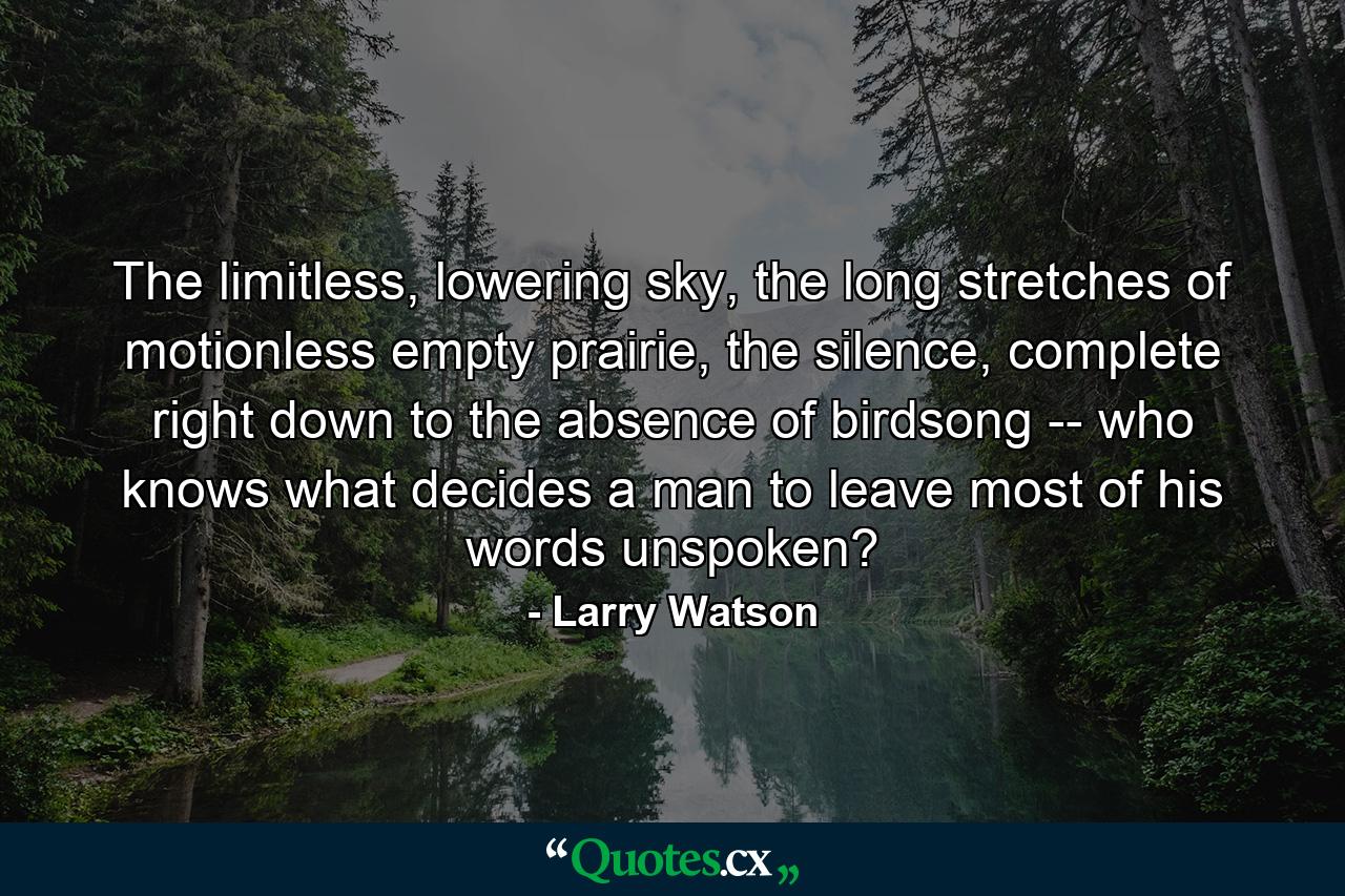 The limitless, lowering sky, the long stretches of motionless empty prairie, the silence, complete right down to the absence of birdsong -- who knows what decides a man to leave most of his words unspoken? - Quote by Larry Watson