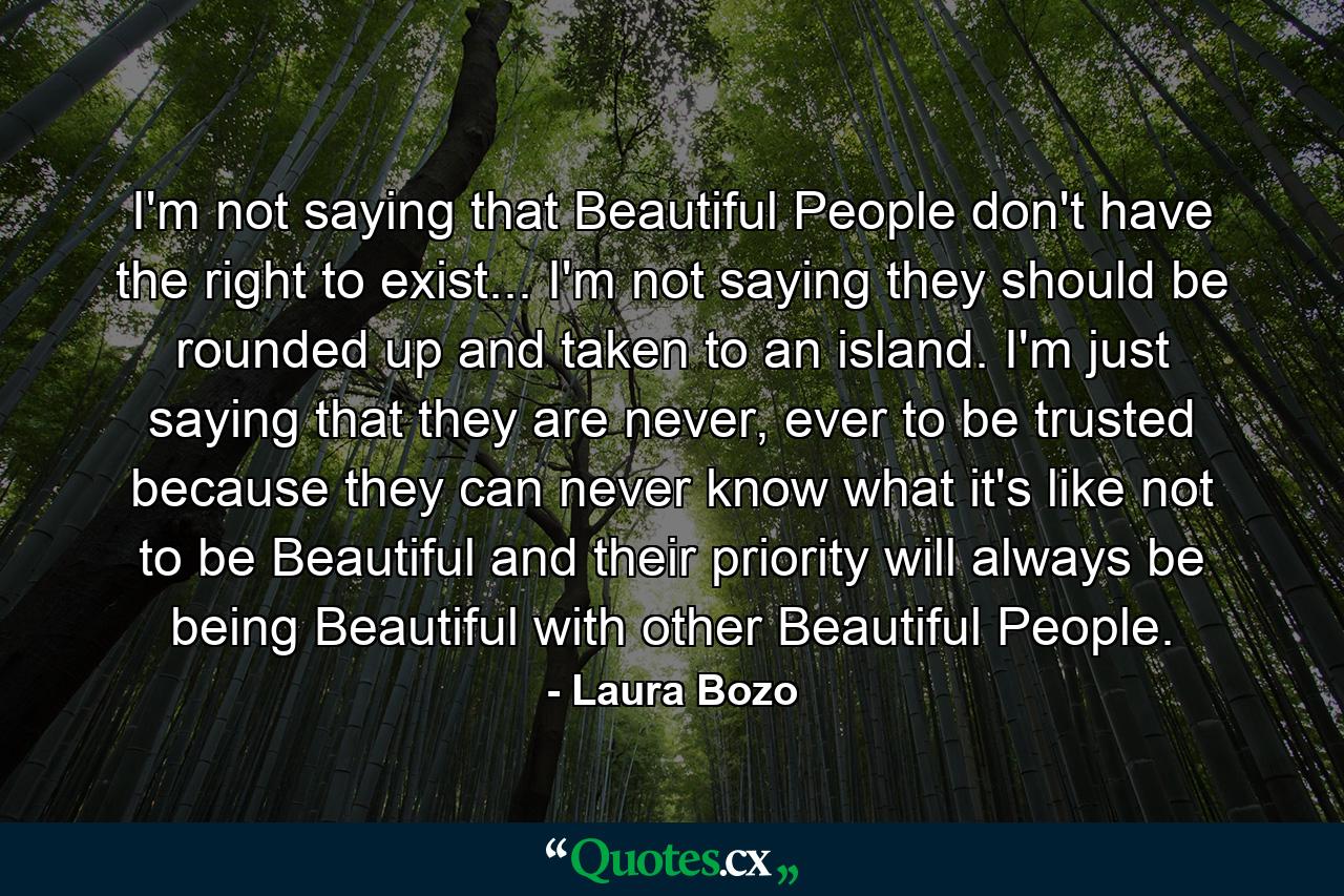 I'm not saying that Beautiful People don't have the right to exist... I'm not saying they should be rounded up and taken to an island. I'm just saying that they are never, ever to be trusted because they can never know what it's like not to be Beautiful and their priority will always be being Beautiful with other Beautiful People. - Quote by Laura Bozo