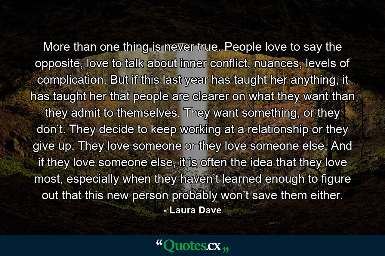 More than one thing is never true. People love to say the opposite, love to talk about inner conflict, nuances, levels of complication. But if this last year has taught her anything, it has taught her that people are clearer on what they want than they admit to themselves. They want something, or they don’t. They decide to keep working at a relationship or they give up. They love someone or they love someone else. And if they love someone else, it is often the idea that they love most, especially when they haven’t learned enough to figure out that this new person probably won’t save them either. - Quote by Laura Dave