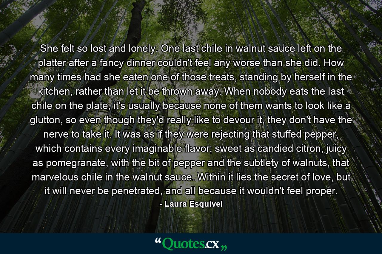 She felt so lost and lonely. One last chile in walnut sauce left on the platter after a fancy dinner couldn't feel any worse than she did. How many times had she eaten one of those treats, standing by herself in the kitchen, rather than let it be thrown away. When nobody eats the last chile on the plate, it's usually because none of them wants to look like a glutton, so even though they'd really like to devour it, they don't have the nerve to take it. It was as if they were rejecting that stuffed pepper, which contains every imaginable flavor; sweet as candied citron, juicy as pomegranate, with the bit of pepper and the subtlety of walnuts, that marvelous chile in the walnut sauce. Within it lies the secret of love, but it will never be penetrated, and all because it wouldn't feel proper. - Quote by Laura Esquivel
