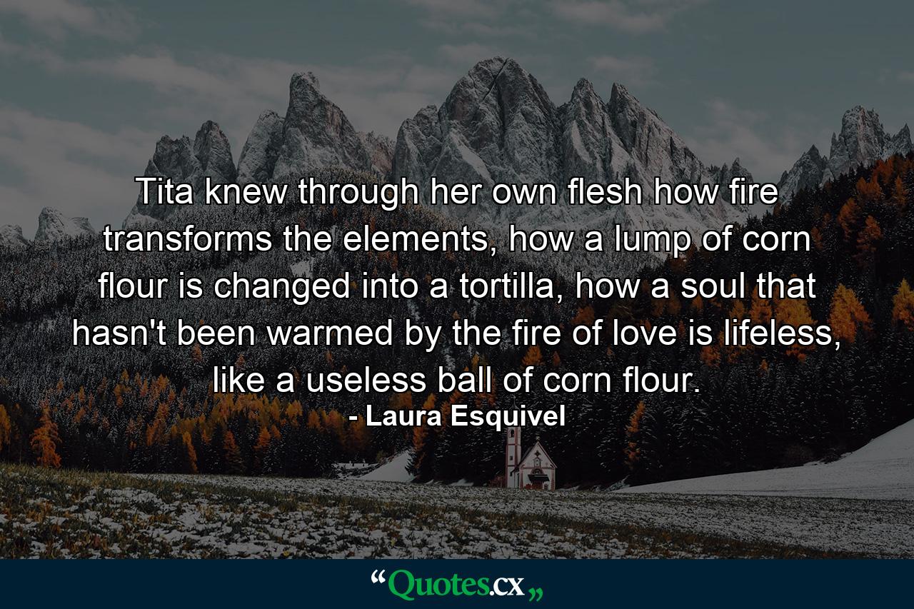 Tita knew through her own flesh how fire transforms the elements, how a lump of corn flour is changed into a tortilla, how a soul that hasn't been warmed by the fire of love is lifeless, like a useless ball of corn flour. - Quote by Laura Esquivel