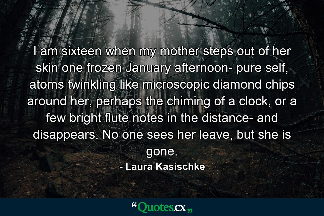 I am sixteen when my mother steps out of her skin one frozen January afternoon- pure self, atoms twinkling like microscopic diamond chips around her, perhaps the chiming of a clock, or a few bright flute notes in the distance- and disappears. No one sees her leave, but she is gone. - Quote by Laura Kasischke