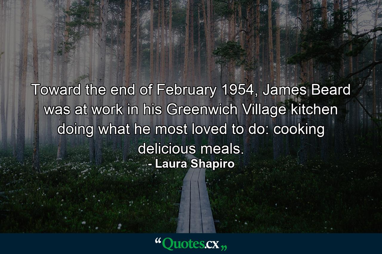 Toward the end of February 1954, James Beard was at work in his Greenwich Village kitchen doing what he most loved to do: cooking delicious meals. - Quote by Laura Shapiro