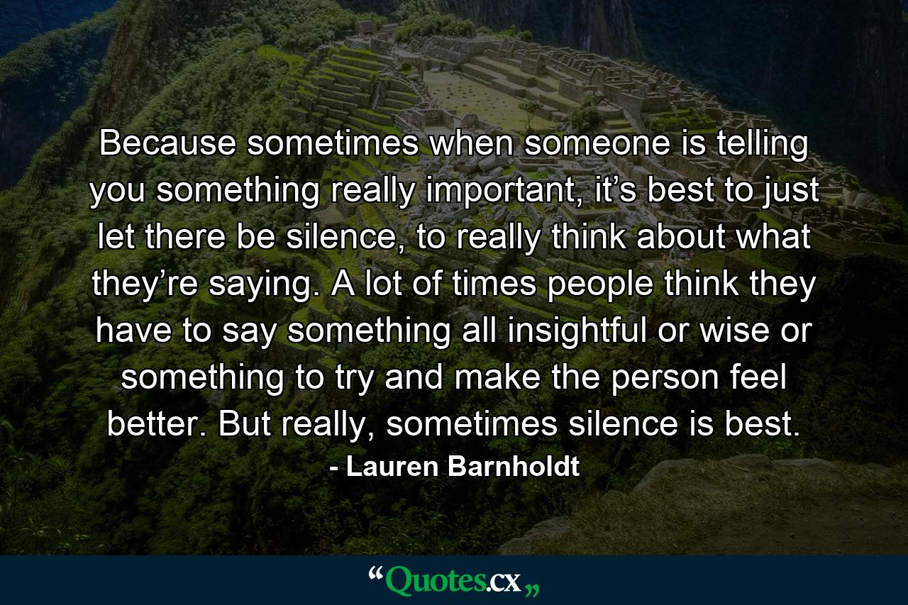 Because sometimes when someone is telling you something really important, it’s best to just let there be silence, to really think about what they’re saying. A lot of times people think they have to say something all insightful or wise or something to try and make the person feel better. But really, sometimes silence is best. - Quote by Lauren Barnholdt