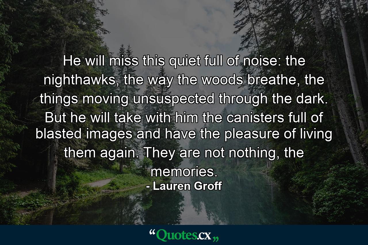 He will miss this quiet full of noise: the nighthawks, the way the woods breathe, the things moving unsuspected through the dark. But he will take with him the canisters full of blasted images and have the pleasure of living them again. They are not nothing, the memories. - Quote by Lauren Groff