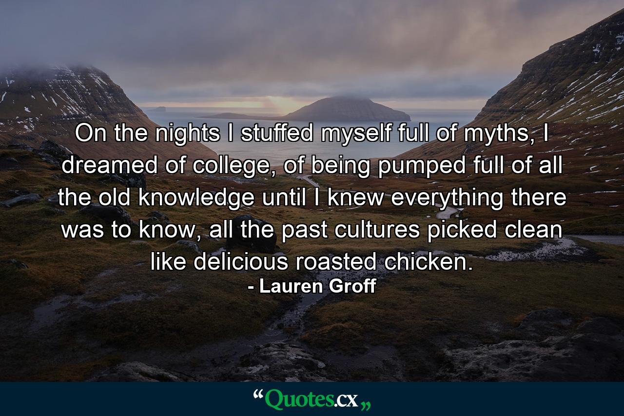 On the nights I stuffed myself full of myths, I dreamed of college, of being pumped full of all the old knowledge until I knew everything there was to know, all the past cultures picked clean like delicious roasted chicken. - Quote by Lauren Groff