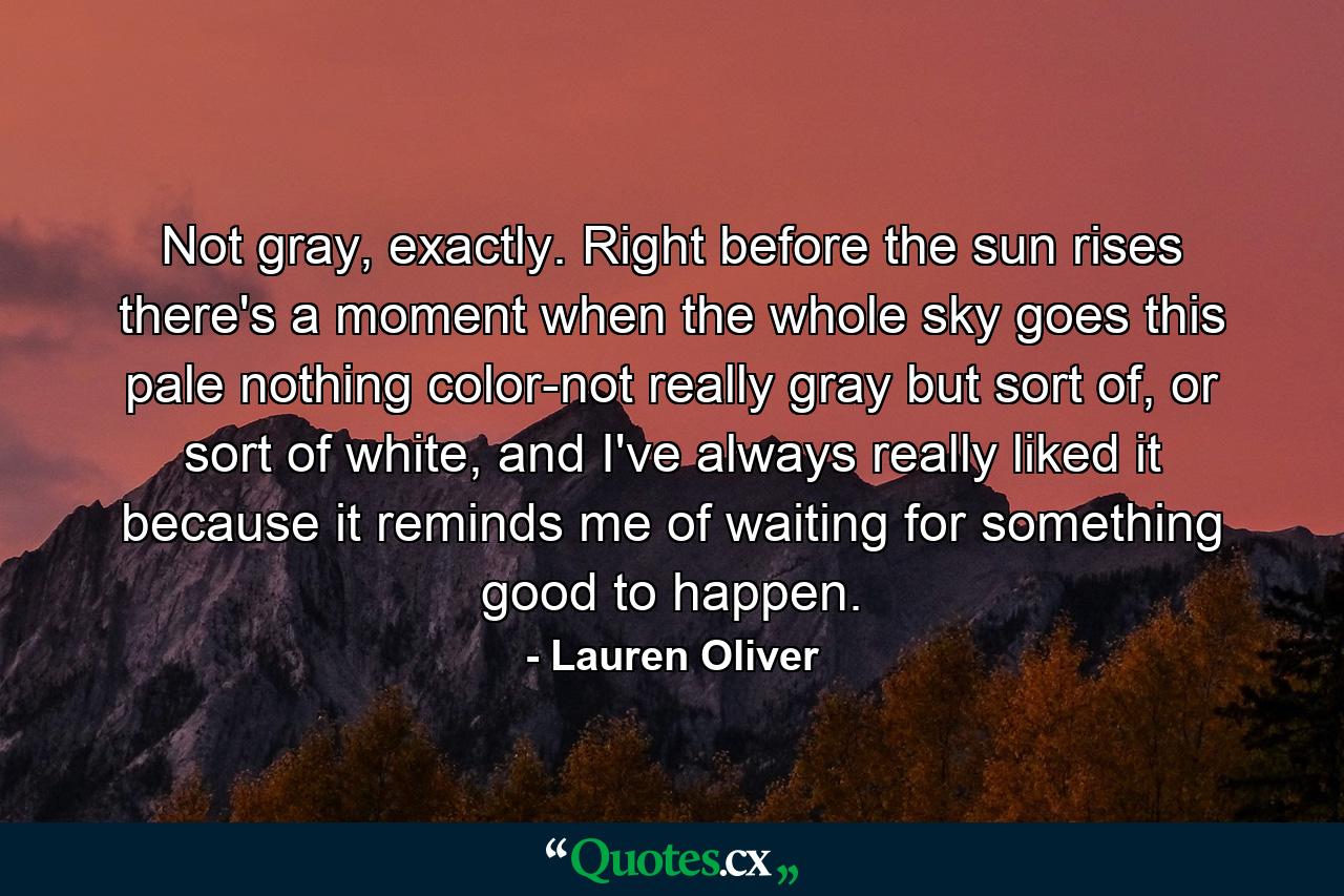 Not gray, exactly. Right before the sun rises there's a moment when the whole sky goes this pale nothing color-not really gray but sort of, or sort of white, and I've always really liked it because it reminds me of waiting for something good to happen. - Quote by Lauren Oliver