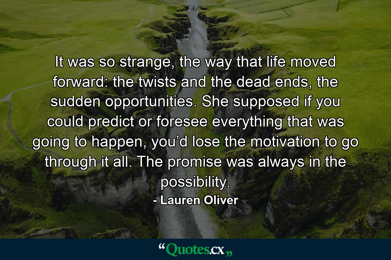 It was so strange, the way that life moved forward: the twists and the dead ends, the sudden opportunities. She supposed if you could predict or foresee everything that was going to happen, you’d lose the motivation to go through it all. The promise was always in the possibility. - Quote by Lauren Oliver