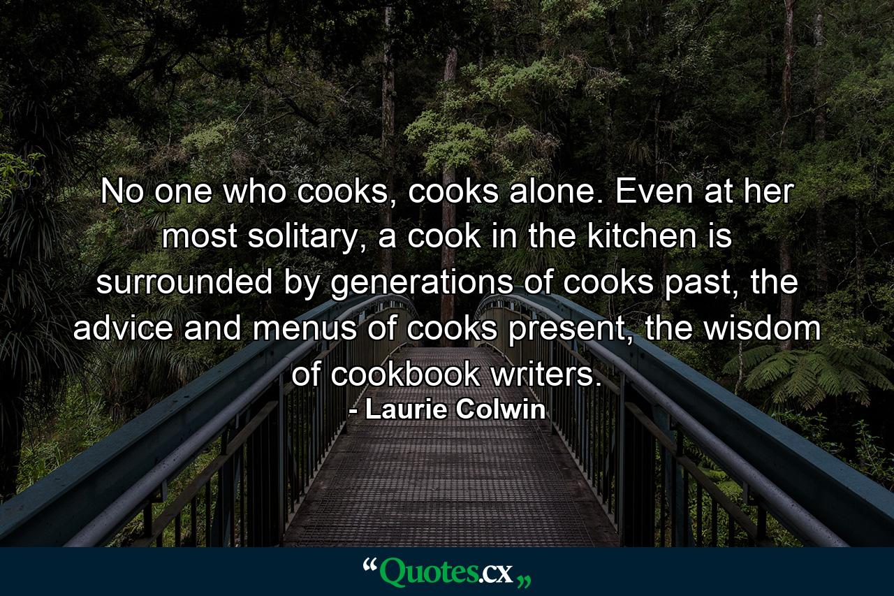 No one who cooks, cooks alone. Even at her most solitary, a cook in the kitchen is surrounded by generations of cooks past, the advice and menus of cooks present, the wisdom of cookbook writers. - Quote by Laurie Colwin