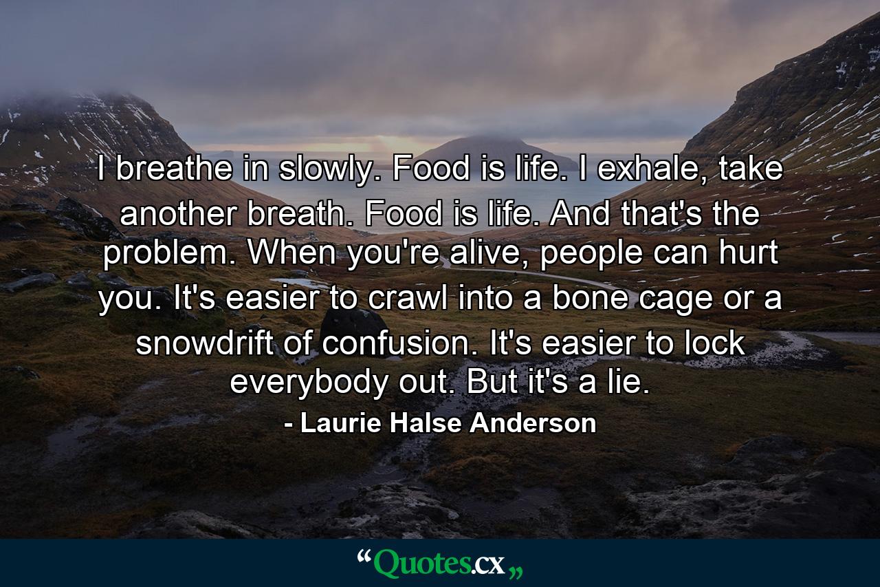 I breathe in slowly. Food is life. I exhale, take another breath. Food is life. And that's the problem. When you're alive, people can hurt you. It's easier to crawl into a bone cage or a snowdrift of confusion. It's easier to lock everybody out. But it's a lie. - Quote by Laurie Halse Anderson