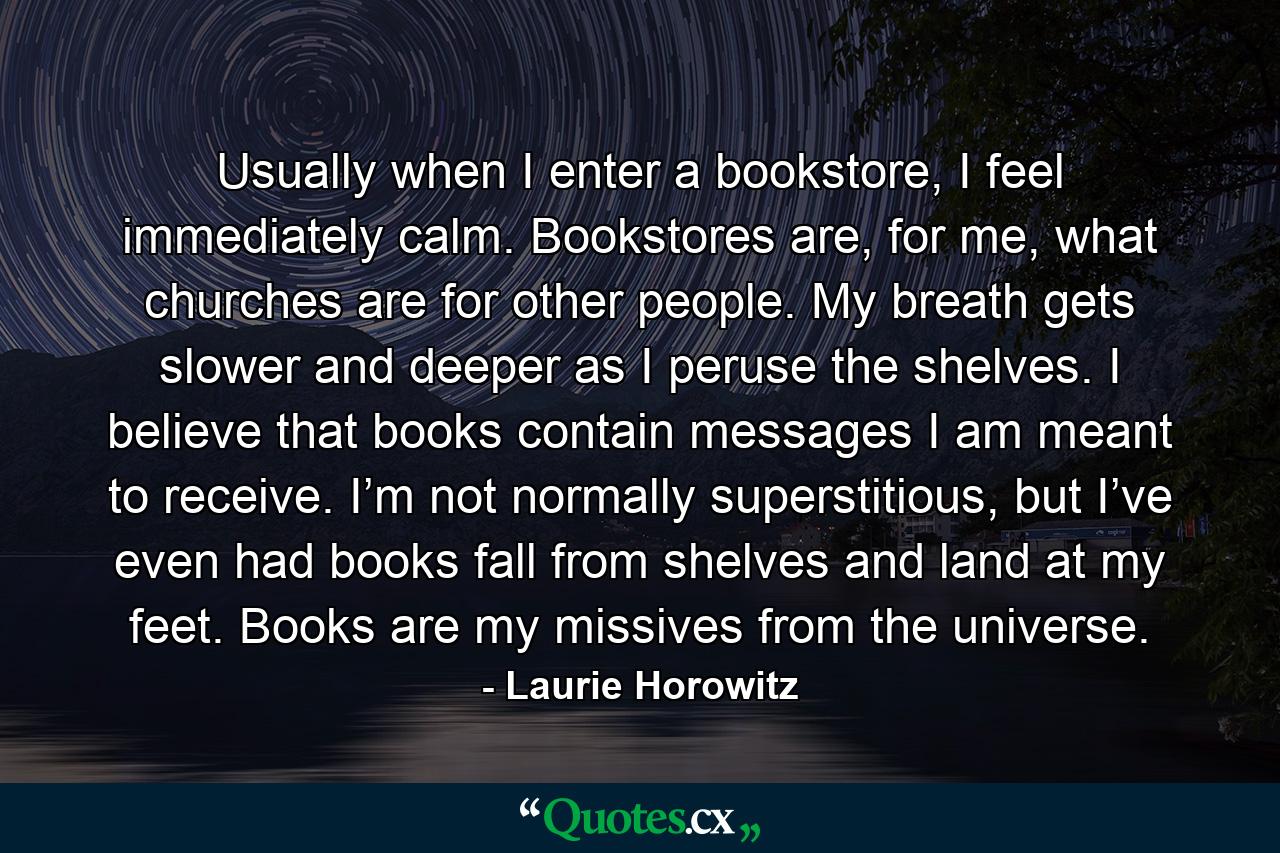 Usually when I enter a bookstore, I feel immediately calm. Bookstores are, for me, what churches are for other people. My breath gets slower and deeper as I peruse the shelves. I believe that books contain messages I am meant to receive. I’m not normally superstitious, but I’ve even had books fall from shelves and land at my feet. Books are my missives from the universe. - Quote by Laurie Horowitz