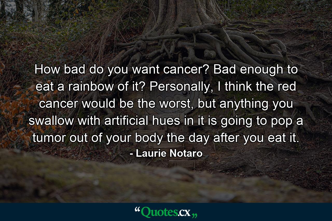 How bad do you want cancer? Bad enough to eat a rainbow of it? Personally, I think the red cancer would be the worst, but anything you swallow with artificial hues in it is going to pop a tumor out of your body the day after you eat it. - Quote by Laurie Notaro