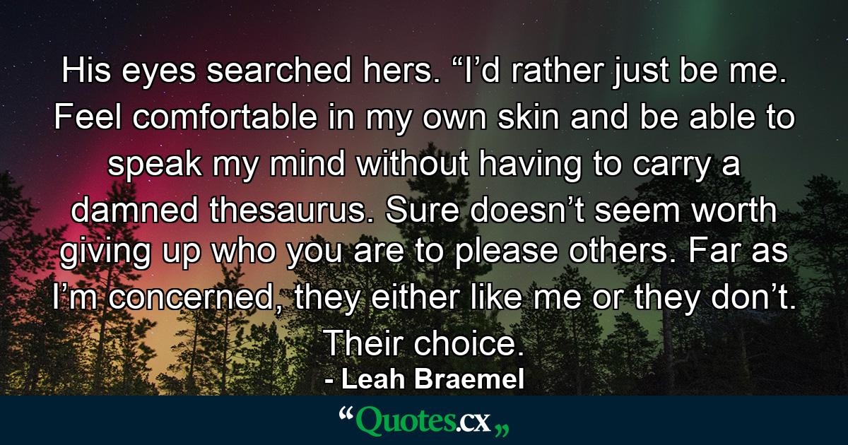 His eyes searched hers. “I’d rather just be me. Feel comfortable in my own skin and be able to speak my mind without having to carry a damned thesaurus. Sure doesn’t seem worth giving up who you are to please others. Far as I’m concerned, they either like me or they don’t. Their choice. - Quote by Leah Braemel