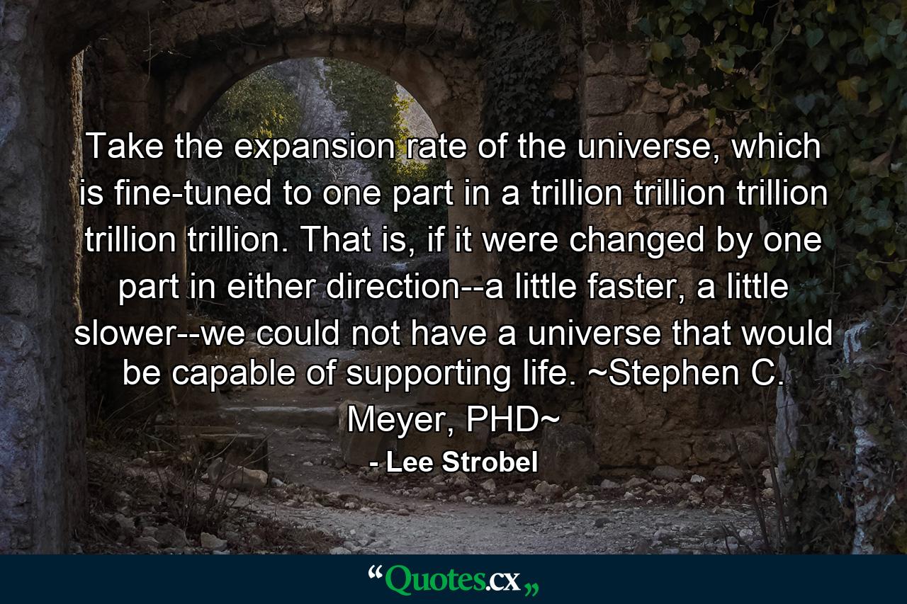 Take the expansion rate of the universe, which is fine-tuned to one part in a trillion trillion trillion trillion trillion. That is, if it were changed by one part in either direction--a little faster, a little slower--we could not have a universe that would be capable of supporting life. ~Stephen C. Meyer, PHD~ - Quote by Lee Strobel