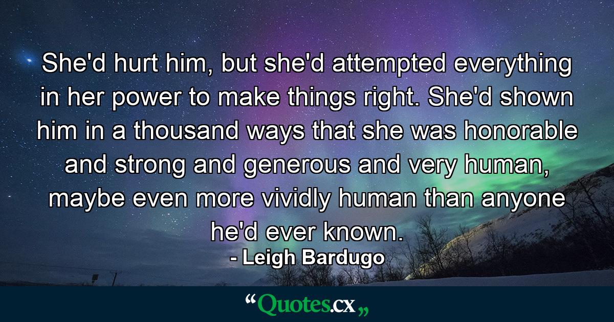 She'd hurt him, but she'd attempted everything in her power to make things right. She'd shown him in a thousand ways that she was honorable and strong and generous and very human, maybe even more vividly human than anyone he'd ever known. - Quote by Leigh Bardugo