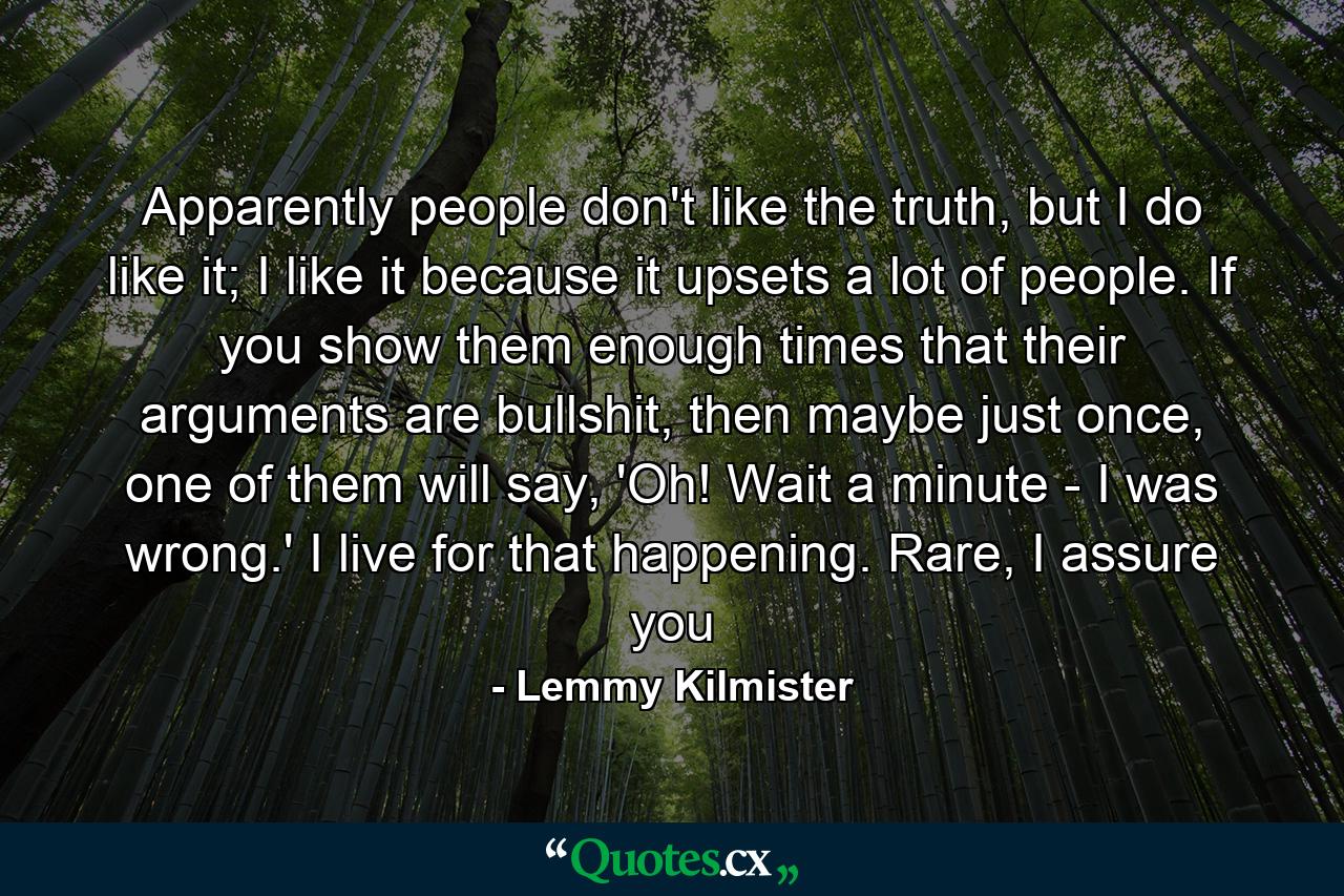 Apparently people don't like the truth, but I do like it; I like it because it upsets a lot of people. If you show them enough times that their arguments are bullshit, then maybe just once, one of them will say, 'Oh! Wait a minute - I was wrong.' I live for that happening. Rare, I assure you - Quote by Lemmy Kilmister