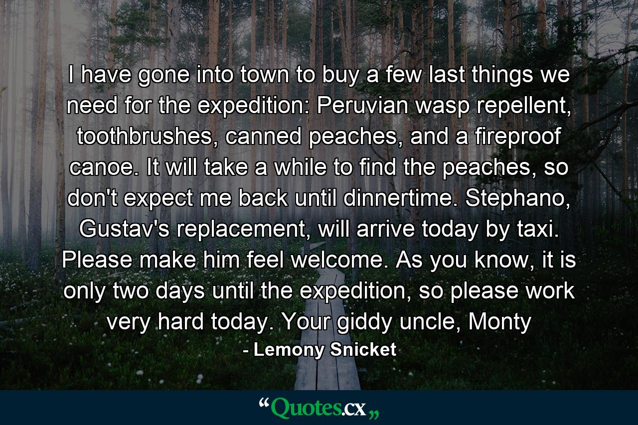 I have gone into town to buy a few last things we need for the expedition: Peruvian wasp repellent, toothbrushes, canned peaches, and a fireproof canoe. It will take a while to find the peaches, so don't expect me back until dinnertime. Stephano, Gustav's replacement, will arrive today by taxi. Please make him feel welcome. As you know, it is only two days until the expedition, so please work very hard today. Your giddy uncle, Monty - Quote by Lemony Snicket