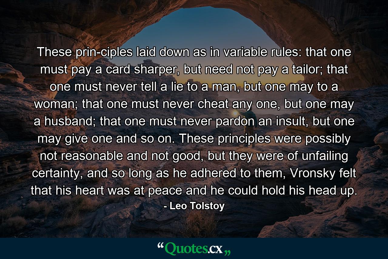 These prin­ciples laid down as in variable rules: that one must pay a card sharper, but need not pay a tailor; that one must never tell a lie to a man, but one may to a woman; that one must never cheat any one, but one may a husband; that one must never pardon an insult, but one may give one and so on. These principles were possibly not reasonable and not good, but they were of unfailing certainty, and so long as he adhered to them, Vronsky felt that his heart was at peace and he could hold his head up. - Quote by Leo Tolstoy