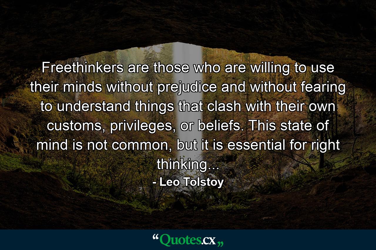 Freethinkers are those who are willing to use their minds without prejudice and without fearing to understand things that clash with their own customs, privileges, or beliefs. This state of mind is not common, but it is essential for right thinking... - Quote by Leo Tolstoy