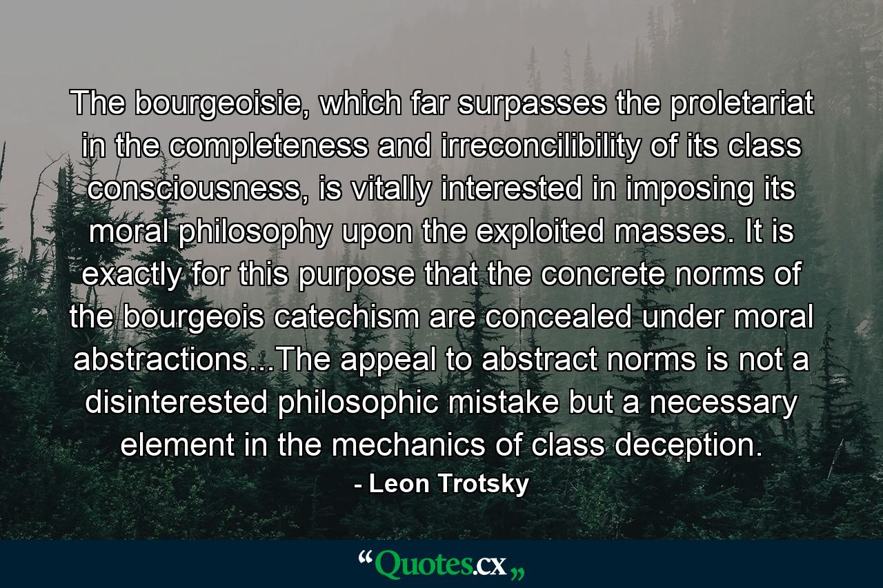 The bourgeoisie, which far surpasses the proletariat in the completeness and irreconcilibility of its class consciousness, is vitally interested in imposing its moral philosophy upon the exploited masses. It is exactly for this purpose that the concrete norms of the bourgeois catechism are concealed under moral abstractions...The appeal to abstract norms is not a disinterested philosophic mistake but a necessary element in the mechanics of class deception. - Quote by Leon Trotsky