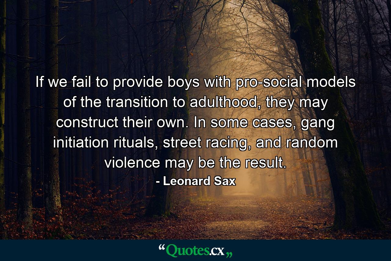 If we fail to provide boys with pro-social models of the transition to adulthood, they may construct their own. In some cases, gang initiation rituals, street racing, and random violence may be the result. - Quote by Leonard Sax