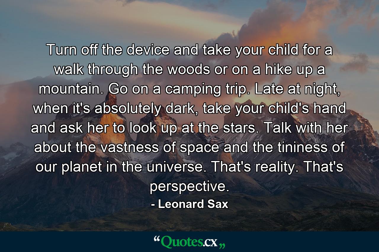 Turn off the device and take your child for a walk through the woods or on a hike up a mountain. Go on a camping trip. Late at night, when it's absolutely dark, take your child's hand and ask her to look up at the stars. Talk with her about the vastness of space and the tininess of our planet in the universe. That's reality. That's perspective. - Quote by Leonard Sax