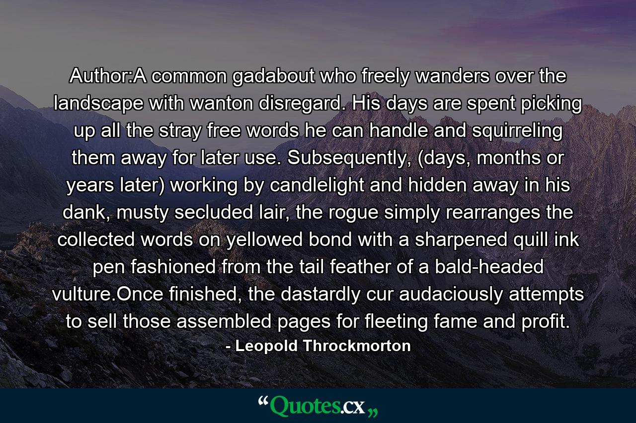 Author:A common gadabout who freely wanders over the landscape with wanton disregard. His days are spent picking up all the stray free words he can handle and squirreling them away for later use. Subsequently, (days, months or years later) working by candlelight and hidden away in his dank, musty secluded lair, the rogue simply rearranges the collected words on yellowed bond with a sharpened quill ink pen fashioned from the tail feather of a bald-headed vulture.Once finished, the dastardly cur audaciously attempts to sell those assembled pages for fleeting fame and profit. - Quote by Leopold Throckmorton