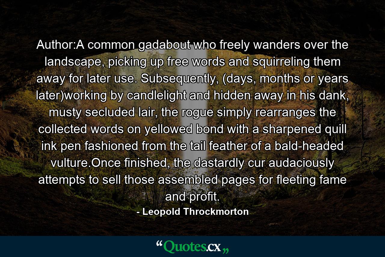 Author:A common gadabout who freely wanders over the landscape, picking up free words and squirreling them away for later use. Subsequently, (days, months or years later)working by candlelight and hidden away in his dank, musty secluded lair, the rogue simply rearranges the collected words on yellowed bond with a sharpened quill ink pen fashioned from the tail feather of a bald-headed vulture.Once finished, the dastardly cur audaciously attempts to sell those assembled pages for fleeting fame and profit. - Quote by Leopold Throckmorton