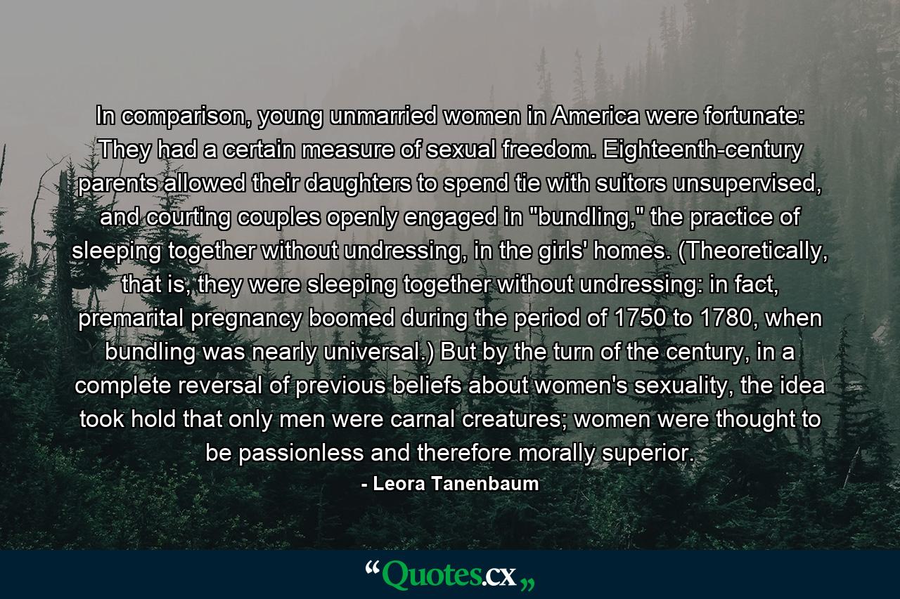 In comparison, young unmarried women in America were fortunate: They had a certain measure of sexual freedom. Eighteenth-century parents allowed their daughters to spend tie with suitors unsupervised, and courting couples openly engaged in 