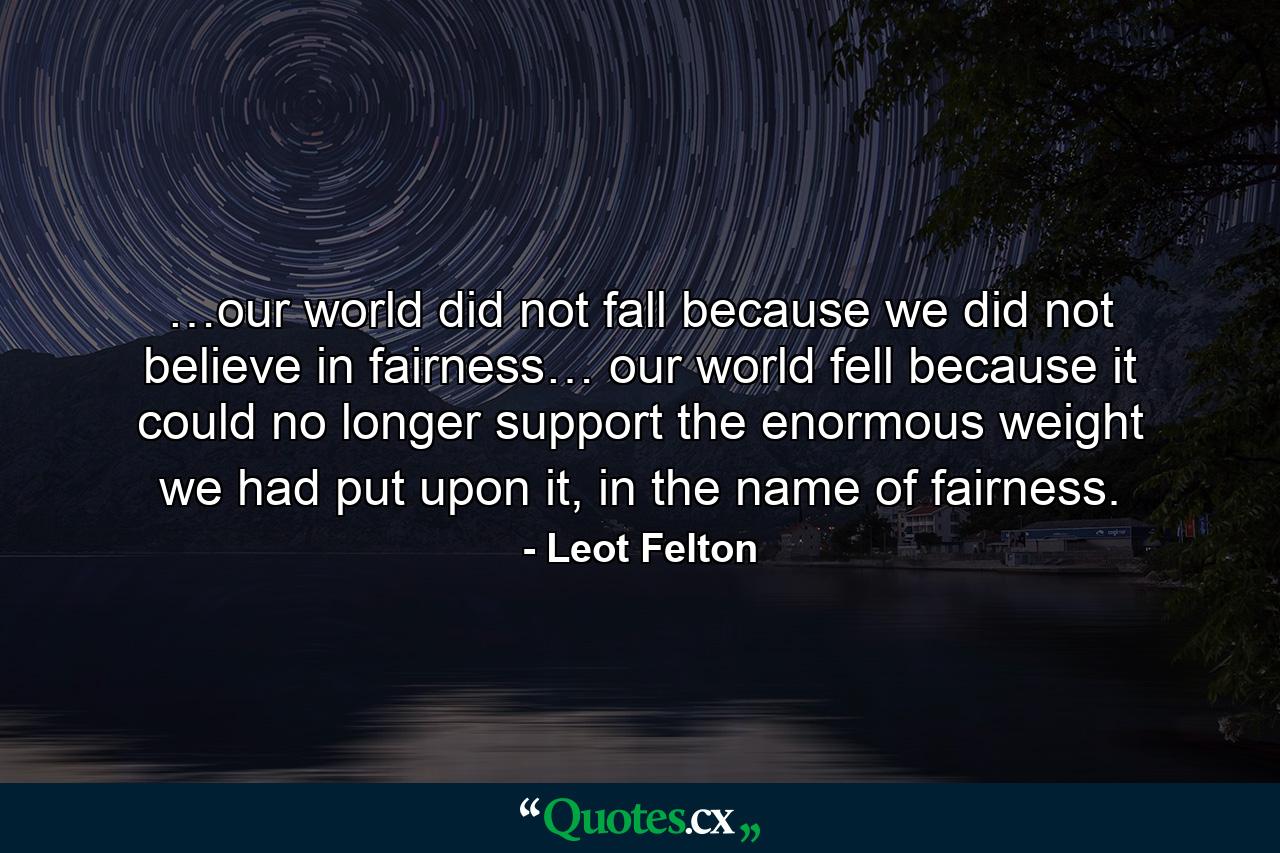 …our world did not fall because we did not believe in fairness… our world fell because it could no longer support the enormous weight we had put upon it, in the name of fairness. - Quote by Leot Felton