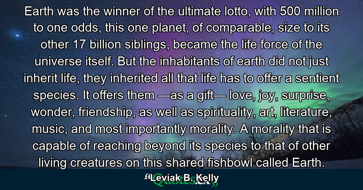 Earth was the winner of the ultimate lotto, with 500 million to one odds, this one planet, of comparable, size to its other 17 billion siblings, became the life force of the universe itself. But the inhabitants of earth did not just inherit life, they inherited all that life has to offer a sentient species. It offers them —as a gift— love, joy, surprise, wonder, friendship, as well as spirituality, art, literature, music, and most importantly morality. A morality that is capable of reaching beyond its species to that of other living creatures on this shared fishbowl called Earth. - Quote by Leviak B. Kelly