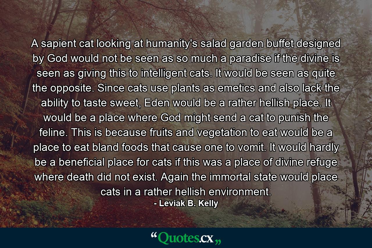 A sapient cat looking at humanity's salad garden buffet designed by God would not be seen as so much a paradise if the divine is seen as giving this to intelligent cats. It would be seen as quite the opposite. Since cats use plants as emetics and also lack the ability to taste sweet, Eden would be a rather hellish place. It would be a place where God might send a cat to punish the feline. This is because fruits and vegetation to eat would be a place to eat bland foods that cause one to vomit. It would hardly be a beneficial place for cats if this was a place of divine refuge where death did not exist. Again the immortal state would place cats in a rather hellish environment. - Quote by Leviak B. Kelly