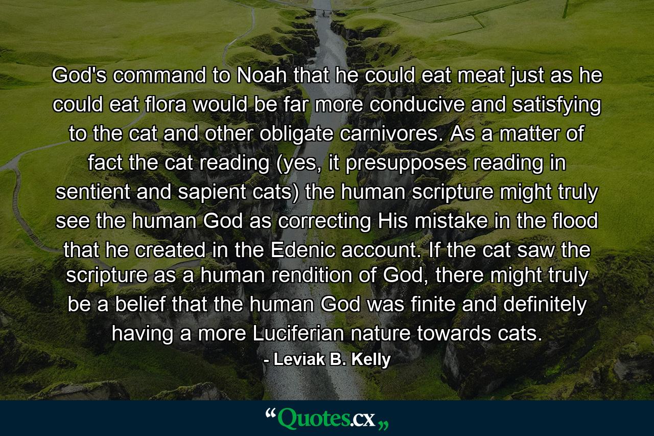 God's command to Noah that he could eat meat just as he could eat flora would be far more conducive and satisfying to the cat and other obligate carnivores. As a matter of fact the cat reading (yes, it presupposes reading in sentient and sapient cats) the human scripture might truly see the human God as correcting His mistake in the flood that he created in the Edenic account. If the cat saw the scripture as a human rendition of God, there might truly be a belief that the human God was finite and definitely having a more Luciferian nature towards cats. - Quote by Leviak B. Kelly