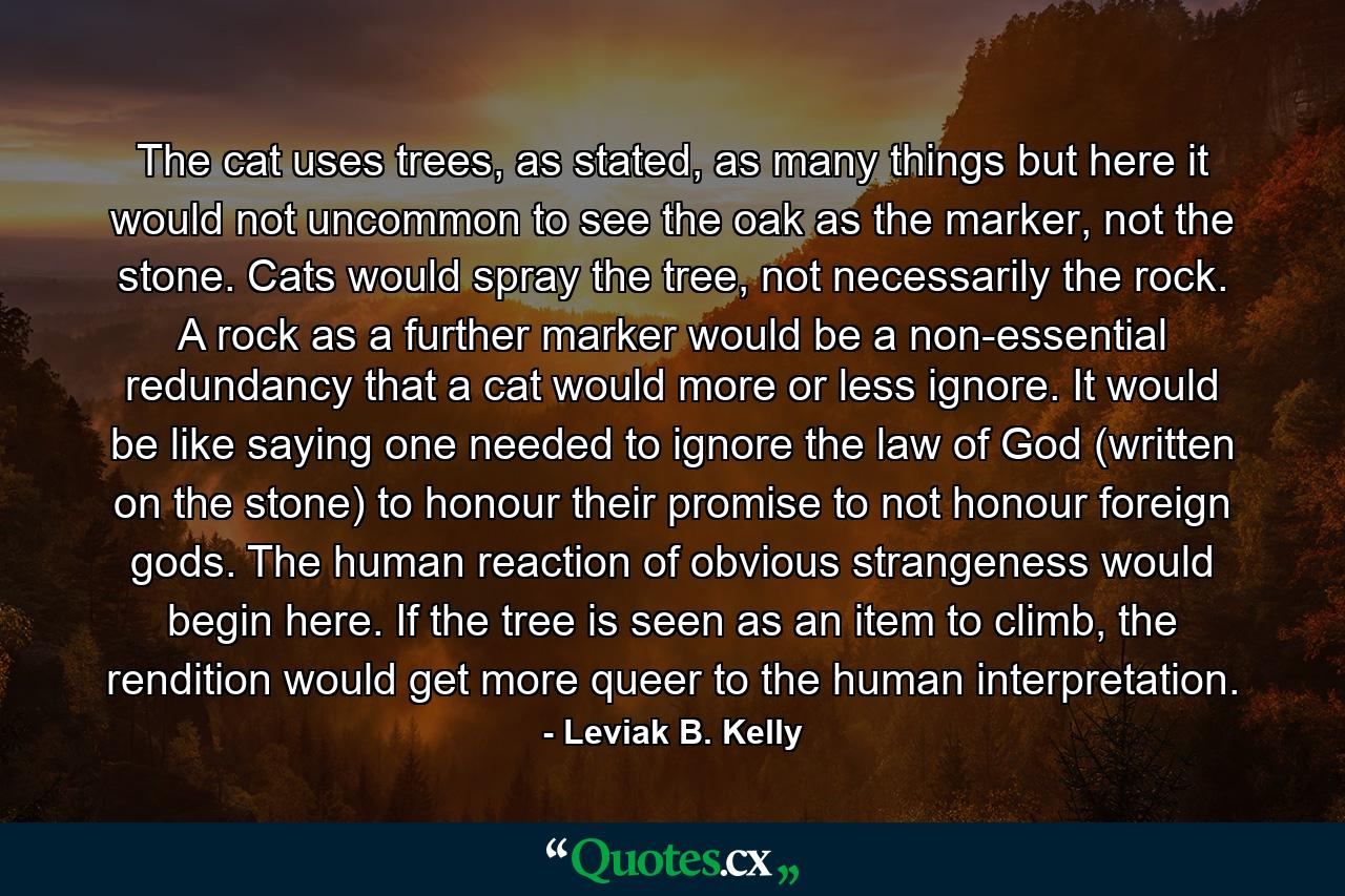 The cat uses trees, as stated, as many things but here it would not uncommon to see the oak as the marker, not the stone. Cats would spray the tree, not necessarily the rock. A rock as a further marker would be a non-essential redundancy that a cat would more or less ignore. It would be like saying one needed to ignore the law of God (written on the stone) to honour their promise to not honour foreign gods. The human reaction of obvious strangeness would begin here. If the tree is seen as an item to climb, the rendition would get more queer to the human interpretation. - Quote by Leviak B. Kelly