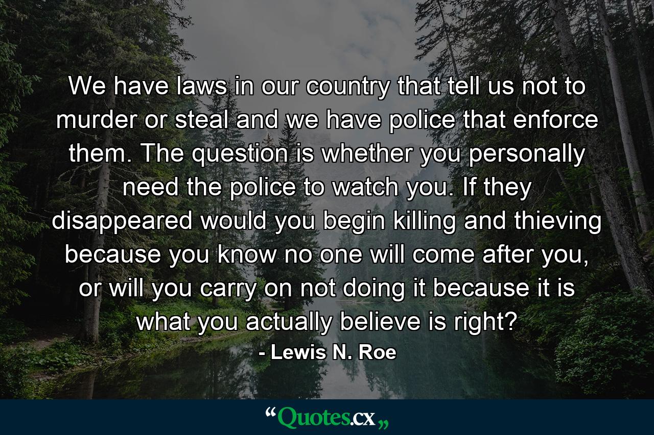 We have laws in our country that tell us not to murder or steal and we have police that enforce them. The question is whether you personally need the police to watch you. If they disappeared would you begin killing and thieving because you know no one will come after you, or will you carry on not doing it because it is what you actually believe is right? - Quote by Lewis N. Roe