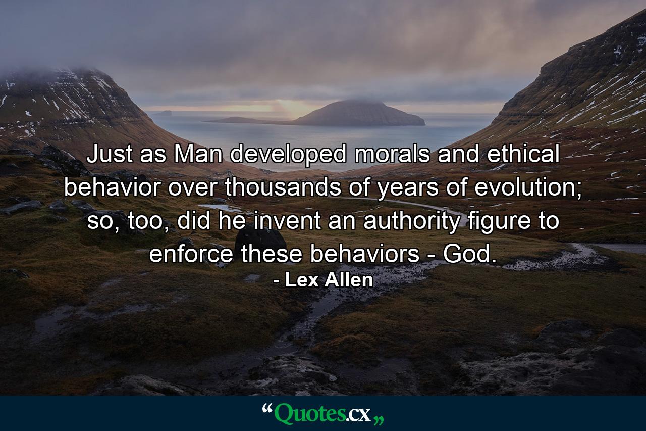 Just as Man developed morals and ethical behavior over thousands of years of evolution; so, too, did he invent an authority figure to enforce these behaviors - God. - Quote by Lex Allen