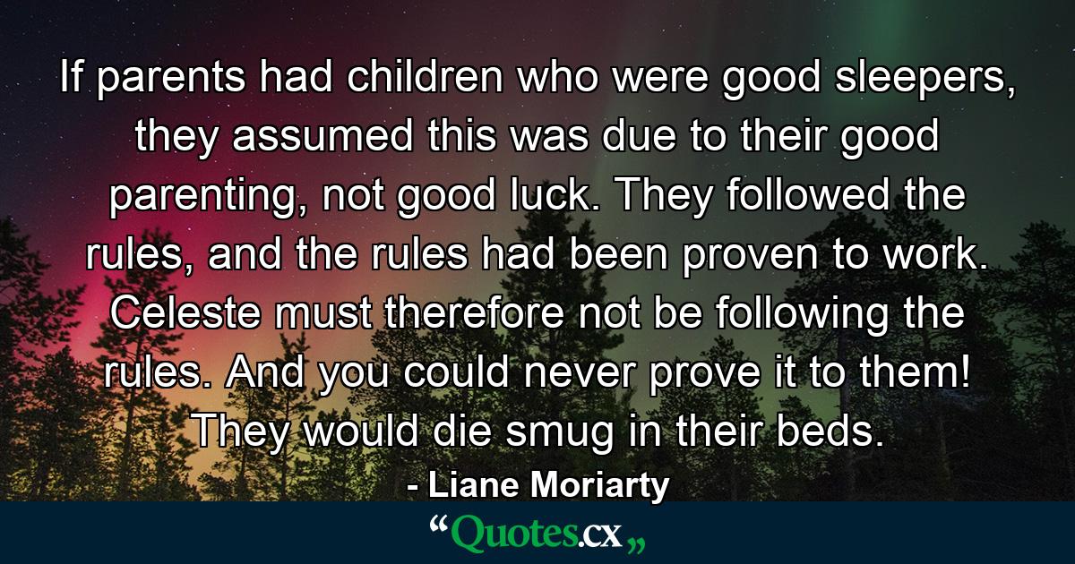 If parents had children who were good sleepers, they assumed this was due to their good parenting, not good luck. They followed the rules, and the rules had been proven to work. Celeste must therefore not be following the rules. And you could never prove it to them! They would die smug in their beds. - Quote by Liane Moriarty