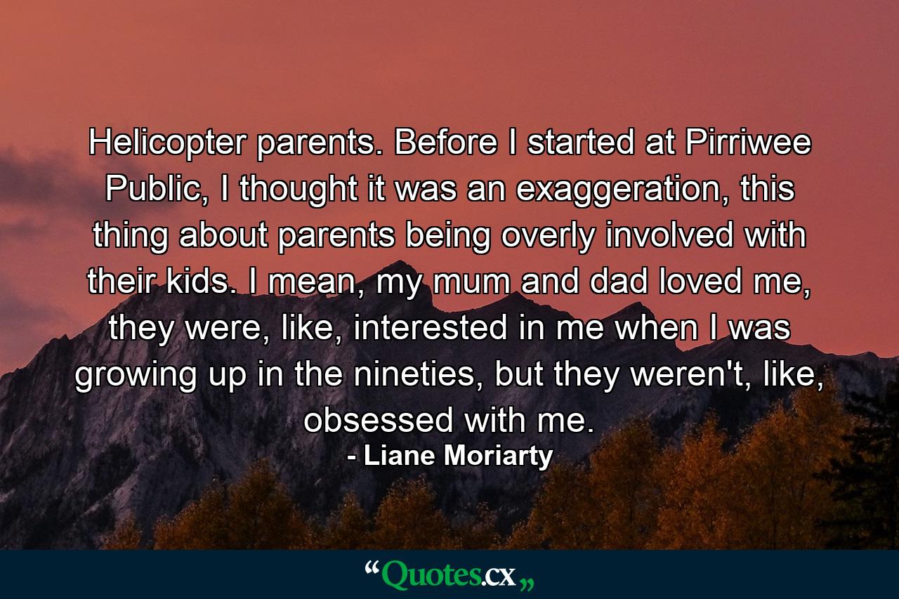 Helicopter parents. Before I started at Pirriwee Public, I thought it was an exaggeration, this thing about parents being overly involved with their kids. I mean, my mum and dad loved me, they were, like, interested in me when I was growing up in the nineties, but they weren't, like, obsessed with me. - Quote by Liane Moriarty