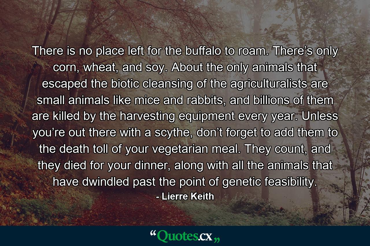 There is no place left for the buffalo to roam. There’s only corn, wheat, and soy. About the only animals that escaped the biotic cleansing of the agriculturalists are small animals like mice and rabbits, and billions of them are killed by the harvesting equipment every year. Unless you’re out there with a scythe, don’t forget to add them to the death toll of your vegetarian meal. They count, and they died for your dinner, along with all the animals that have dwindled past the point of genetic feasibility. - Quote by Lierre Keith