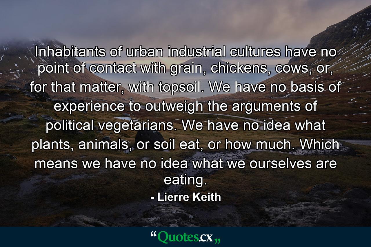 Inhabitants of urban industrial cultures have no point of contact with grain, chickens, cows, or, for that matter, with topsoil. We have no basis of experience to outweigh the arguments of political vegetarians. We have no idea what plants, animals, or soil eat, or how much. Which means we have no idea what we ourselves are eating. - Quote by Lierre Keith