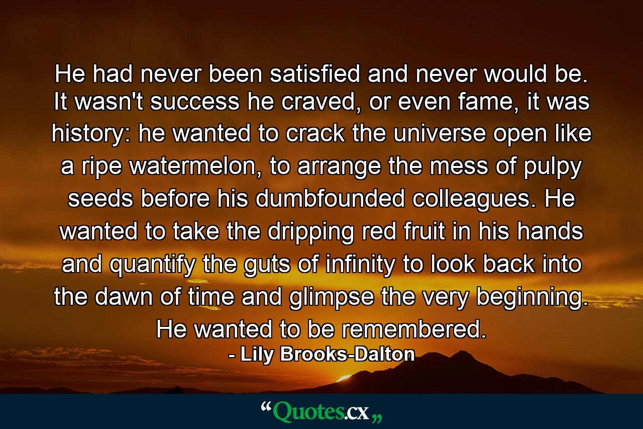 He had never been satisfied and never would be. It wasn't success he craved, or even fame, it was history: he wanted to crack the universe open like a ripe watermelon, to arrange the mess of pulpy seeds before his dumbfounded colleagues. He wanted to take the dripping red fruit in his hands and quantify the guts of infinity to look back into the dawn of time and glimpse the very beginning. He wanted to be remembered. - Quote by Lily Brooks-Dalton