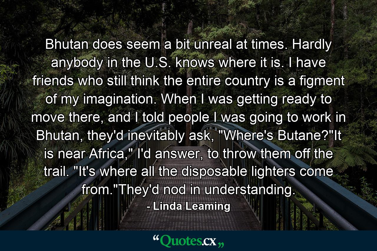 Bhutan does seem a bit unreal at times. Hardly anybody in the U.S. knows where it is. I have friends who still think the entire country is a figment of my imagination. When I was getting ready to move there, and I told people I was going to work in Bhutan, they'd inevitably ask, 